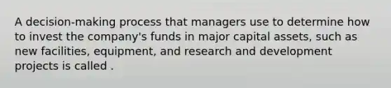 A decision-making process that managers use to determine how to invest the company's funds in major capital assets, such as new facilities, equipment, and research and development projects is called .