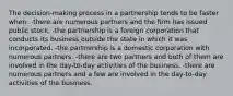 The decision-making process in a partnership tends to be faster when: -there are numerous partners and the firm has issued public stock. -the partnership is a foreign corporation that conducts its business outside the state in which it was incorporated. -the partnership is a domestic corporation with numerous partners. -there are two partners and both of them are involved in the day-to-day activities of the business. -there are numerous partners and a few are involved in the day-to-day activities of the business.