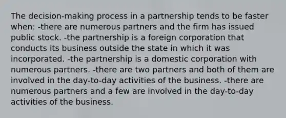 The decision-making process in a partnership tends to be faster when: -there are numerous partners and the firm has issued public stock. -the partnership is a foreign corporation that conducts its business outside the state in which it was incorporated. -the partnership is a domestic corporation with numerous partners. -there are two partners and both of them are involved in the day-to-day activities of the business. -there are numerous partners and a few are involved in the day-to-day activities of the business.