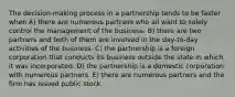 The decision-making process in a partnership tends to be faster when A) there are numerous partners who all want to solely control the management of the business. B) there are two partners and both of them are involved in the day-to-day activities of the business. C) the partnership is a foreign corporation that conducts its business outside the state in which it was incorporated. D) the partnership is a domestic corporation with numerous partners. E) there are numerous partners and the firm has issued public stock.