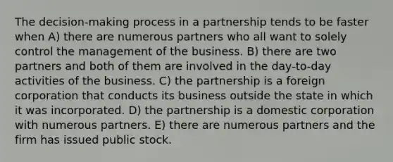 The decision-making process in a partnership tends to be faster when A) there are numerous partners who all want to solely control the management of the business. B) there are two partners and both of them are involved in the day-to-day activities of the business. C) the partnership is a foreign corporation that conducts its business outside the state in which it was incorporated. D) the partnership is a domestic corporation with numerous partners. E) there are numerous partners and the firm has issued public stock.