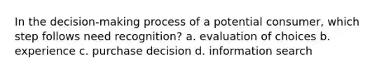 In the decision-making process of a potential consumer, which step follows need recognition? a. evaluation of choices b. experience c. purchase decision d. information search