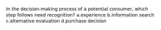 In the decision-making process of a potential consumer, which step follows need recognition? a.experience b.information search c.alternative evaluation d.purchase decision