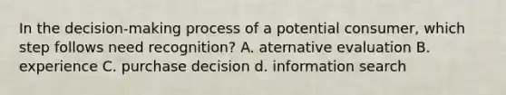 In the decision-making process of a potential consumer, which step follows need recognition? A. aternative evaluation B. experience C. purchase decision d. information search