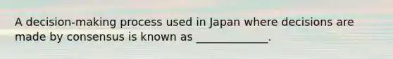 A decision-making process used in Japan where decisions are made by consensus is known as _____________.