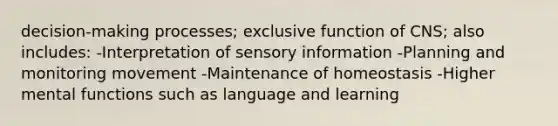 decision-making processes; exclusive function of CNS; also includes: -Interpretation of sensory information -Planning and monitoring movement -Maintenance of homeostasis -Higher mental functions such as language and learning