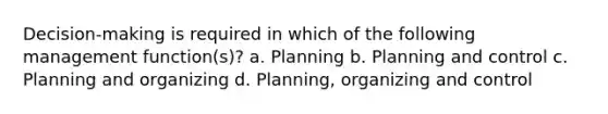 Decision-making is required in which of the following management function(s)? a. Planning b. Planning and control c. Planning and organizing d. Planning, organizing and control