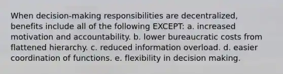 When decision-making responsibilities are decentralized, benefits include all of the following EXCEPT: a. increased motivation and accountability. b. lower bureaucratic costs from flattened hierarchy. c. reduced information overload. d. easier coordination of functions. e. flexibility in decision making.