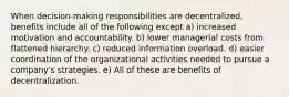 When decision-making responsibilities are decentralized, benefits include all of the following except a) increased motivation and accountability. b) lower managerial costs from flattened hierarchy. c) reduced information overload. d) easier coordination of the organizational activities needed to pursue a company's strategies. e) All of these are benefits of decentralization.