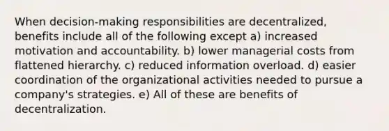 When decision-making responsibilities are decentralized, benefits include all of the following except a) increased motivation and accountability. b) lower managerial costs from flattened hierarchy. c) reduced information overload. d) easier coordination of the organizational activities needed to pursue a company's strategies. e) All of these are benefits of decentralization.