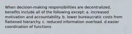 When decision-making responsibilities are decentralized, benefits include all of the following except: a. increased motivation and accountability. b. lower bureaucratic costs from flattened hierarchy. c. reduced information overload. d.easier coordination of functions