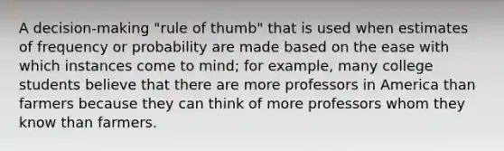 A decision-making "rule of thumb" that is used when estimates of frequency or probability are made based on the ease with which instances come to mind; for example, many college students believe that there are more professors in America than farmers because they can think of more professors whom they know than farmers.