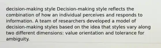 decision-making style Decision-making style reflects the combination of how an individual perceives and responds to information. A team of researchers developed a model of decision-making styles based on the idea that styles vary along two different dimensions: value orientation and tolerance for ambiguity.