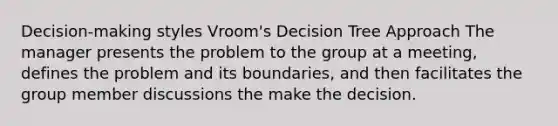 Decision-making styles Vroom's Decision Tree Approach The manager presents the problem to the group at a meeting, defines the problem and its boundaries, and then facilitates the group member discussions the make the decision.