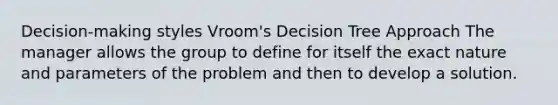 Decision-making styles Vroom's Decision Tree Approach The manager allows the group to define for itself the exact nature and parameters of the problem and then to develop a solution.