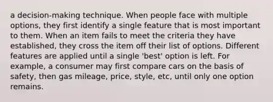 a decision-making technique. When people face with multiple options, they first identify a single feature that is most important to them. When an item fails to meet the criteria they have established, they cross the item off their list of options. Different features are applied until a single 'best' option is left. For example, a consumer may first compare cars on the basis of safety, then gas mileage, price, style, etc, until only one option remains.