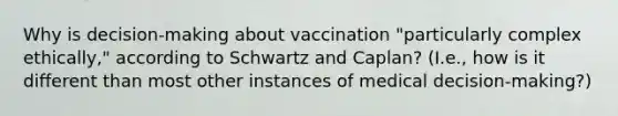 Why is decision-making about vaccination "particularly complex ethically," according to Schwartz and Caplan? (I.e., how is it different than most other instances of medical decision-making?)