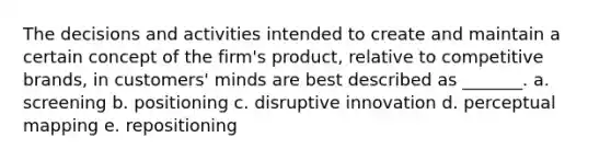 The decisions and activities intended to create and maintain a certain concept of the firm's product, relative to competitive brands, in customers' minds are best described as _______. a. screening b. positioning c. disruptive innovation d. perceptual mapping e. repositioning