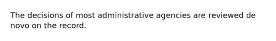 The decisions of most administrative agencies are reviewed de novo on the record.