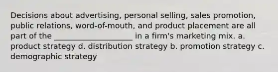 Decisions about advertising, personal selling, sales promotion, public relations, word-of-mouth, and product placement are all part of the ____________________ in a firm's marketing mix. a. product strategy d. distribution strategy b. promotion strategy c. demographic strategy