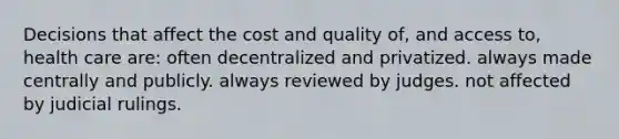 Decisions that affect the cost and quality of, and access to, health care are: often decentralized and privatized. always made centrally and publicly. always reviewed by judges. not affected by judicial rulings.