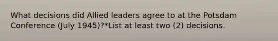 What decisions did Allied leaders agree to at the Potsdam Conference (July 1945)?*List at least two (2) decisions.