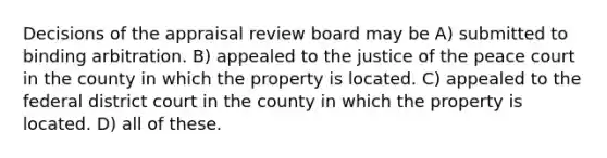 Decisions of the appraisal review board may be A) submitted to binding arbitration. B) appealed to the justice of the peace court in the county in which the property is located. C) appealed to the federal district court in the county in which the property is located. D) all of these.