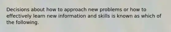 Decisions about how to approach new problems or how to effectively learn new information and skills is known as which of the following.