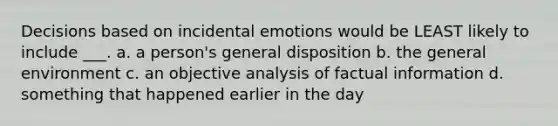 Decisions based on incidental emotions would be LEAST likely to include ___. a. a person's general disposition b. the general environment c. an objective analysis of factual information d. something that happened earlier in the day