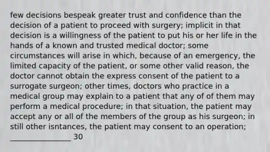 few decisions bespeak greater trust and confidence than the decision of a patient to proceed with surgery; implicit in that decision is a willingness of the patient to put his or her life in the hands of a known and trusted medical doctor; some circumstances will arise in which, because of an emergency, the limited capacity of the patient, or some other valid reason, the doctor cannot obtain the express consent of the patient to a surrogate surgeon; other times, doctors who practice in a medical group may explain to a patient that any of of them may perform a medical procedure; in that situation, the patient may accept any or all of the members of the group as his surgeon; in still other isntances, the patient may consent to an operation; ________________ 30