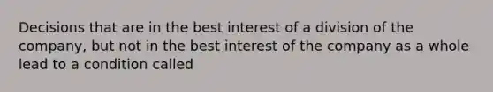 Decisions that are in the best interest of a division of the company, but not in the best interest of the company as a whole lead to a condition called