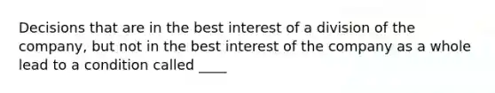 Decisions that are in the best interest of a division of the company, but not in the best interest of the company as a whole lead to a condition called ____