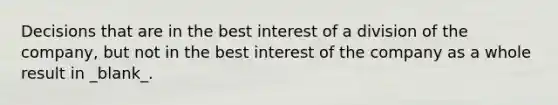 Decisions that are in the best interest of a division of the company, but not in the best interest of the company as a whole result in _blank​_.