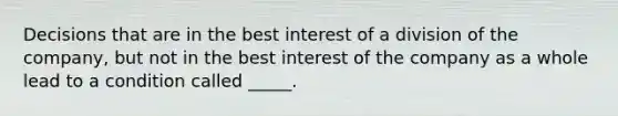 Decisions that are in the best interest of a division of the company, but not in the best interest of the company as a whole lead to a condition called _____.