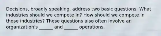 Decisions, broadly speaking, address two basic questions: What industries should we compete in? How should we compete in those industries? These questions also often involve an organization's ______ and ______ operations.