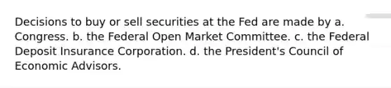 Decisions to buy or sell securities at the Fed are made by a. Congress. b. the Federal Open Market Committee. c. the Federal Deposit Insurance Corporation. d. the President's Council of Economic Advisors.