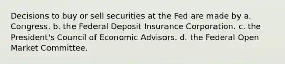 Decisions to buy or sell securities at the Fed are made by a. Congress. b. the Federal Deposit Insurance Corporation. c. the President's Council of Economic Advisors. d. the Federal Open Market Committee.