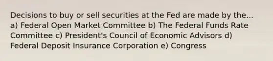 Decisions to buy or sell securities at the Fed are made by the... a) Federal Open Market Committee b) The Federal Funds Rate Committee c) President's Council of Economic Advisors d) Federal Deposit Insurance Corporation e) Congress