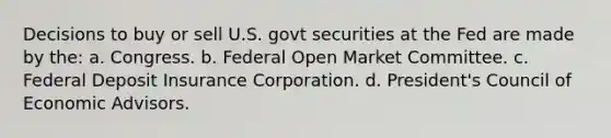 Decisions to buy or sell U.S. govt securities at the Fed are made by the: a. Congress. b. Federal Open Market Committee. c. Federal Deposit Insurance Corporation. d. President's Council of Economic Advisors.