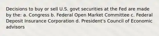 Decisions to buy or sell U.S. govt securities at the Fed are made by the: a. Congress b. Federal Open Market Committee c. Federal Deposit Insurance Corporation d. President's Council of Economic advisors