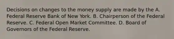 Decisions on changes to the money supply are made by the A. Federal Reserve Bank of New York. B. Chairperson of the Federal Reserve. C. Federal Open Market Committee. D. Board of Governors of the Federal Reserve.