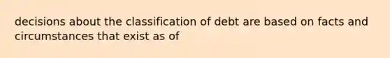 decisions about the classification of debt are based on facts and circumstances that exist as of