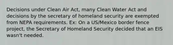 Decisions under Clean Air Act, many Clean Water Act and decisions by the secretary of homeland security are exempted from NEPA requirements. Ex: On a US/Mexico border fence project, the Secretary of Homeland Security decided that an EIS wasn't needed.