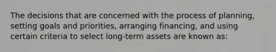 The decisions that are concerned with the process of planning, setting goals and priorities, arranging financing, and using certain criteria to select long-term assets are known as: