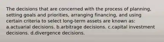 The decisions that are concerned with the process of planning, setting goals and priorities, arranging financing, and using certain criteria to select long-term assets are known as: a.actuarial decisions. b.arbitrage decisions. c.capital investment decisions. d.divergence decisions.