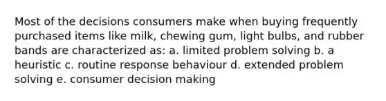 Most of the decisions consumers make when buying frequently purchased items like milk, chewing gum, light bulbs, and rubber bands are characterized as: a. limited problem solving b. a heuristic c. routine response behaviour d. extended problem solving e. consumer decision making