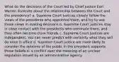 What do the decisions of the Court led by Chief Justice Earl Warren illustrate about the relationship between the Court and the presidency? a. Supreme Court justices closely follow the views of the presidents who appointed them, and try to use those views in making decisions b. Supreme Court justices stay in close contact with the presidents who nominate them, and they often become close friends c. Supreme Court justices are independent. You can never predict with certainty what they will do once in office d. Supreme Court justice are more likely to consider the opinions of the public in the president supports those beliefs e. a conflict over the meaning of an unclear regulation issued by an administrative agency