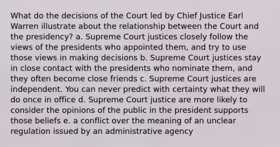 What do the decisions of the Court led by Chief Justice Earl Warren illustrate about the relationship between the Court and the presidency? a. Supreme Court justices closely follow the views of the presidents who appointed them, and try to use those views in making decisions b. Supreme Court justices stay in close contact with the presidents who nominate them, and they often become close friends c. Supreme Court justices are independent. You can never predict with certainty what they will do once in office d. Supreme Court justice are more likely to consider the opinions of the public in the president supports those beliefs e. a conflict over the meaning of an unclear regulation issued by an administrative agency