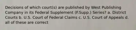 Decisions of which court(s) are published by West Publishing Company in its Federal Supplement (F.Supp.) Series? a. District Courts b. U.S. Court of Federal Claims c. U.S. Court of Appeals d. all of these are correct