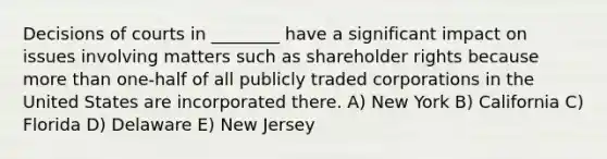 Decisions of courts in ________ have a significant impact on issues involving matters such as shareholder rights because more than one-half of all publicly traded corporations in the United States are incorporated there. A) New York B) California C) Florida D) Delaware E) New Jersey